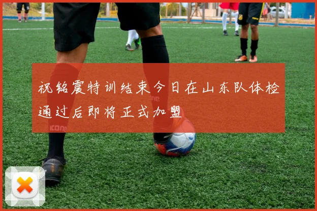 祝铭震特训结束今日在山东队体检通过后即将正式加盟