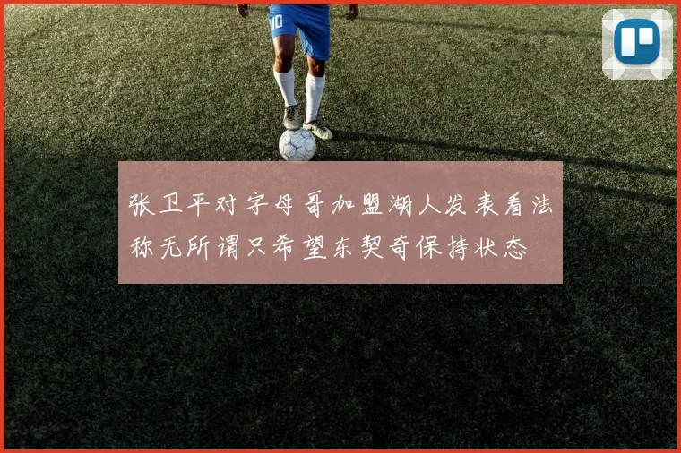 张卫平对字母哥加盟湖人发表看法称无所谓只希望东契奇保持状态