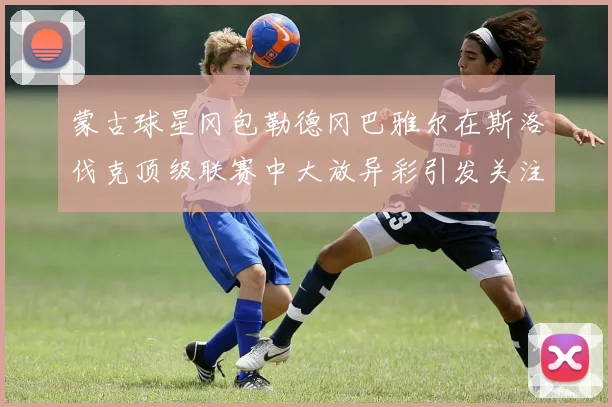 蒙古球星冈包勒德冈巴雅尔在斯洛伐克顶级联赛中大放异彩引发关注