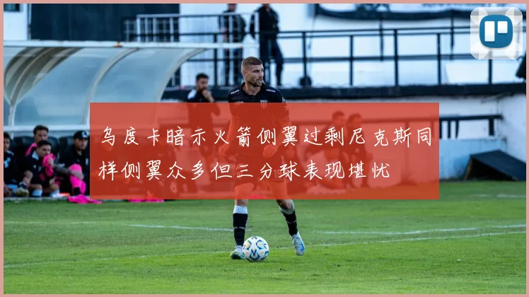 乌度卡暗示火箭侧翼过剩尼克斯同样侧翼众多但三分球表现堪忧
