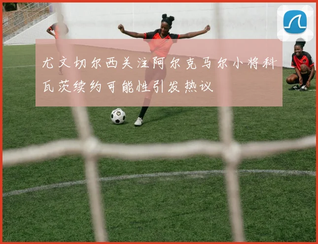 尤文切尔西关注阿尔克马尔小将科瓦茨续约可能性引发热议