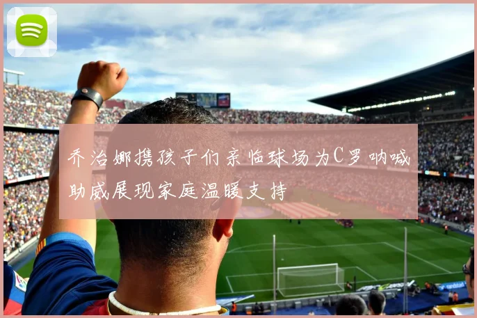 乔治娜携孩子们亲临球场为C罗呐喊助威展现家庭温暖支持
