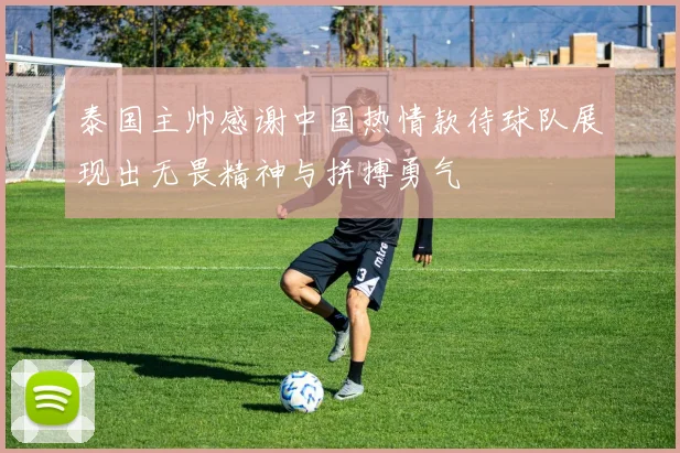 泰国主帅感谢中国热情款待球队展现出无畏精神与拼搏勇气