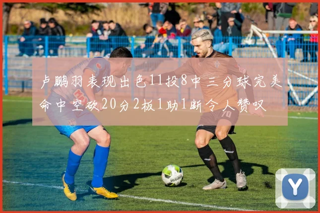 卢鹏羽表现出色11投8中三分球完美命中空砍20分2板1助1断令人赞叹