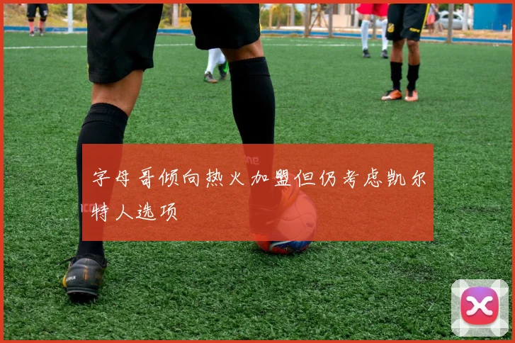 字母哥倾向热火加盟但仍考虑凯尔特人选项