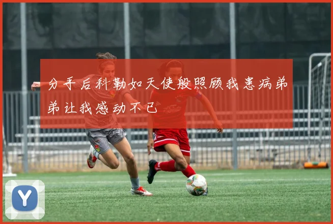 分手后科勒如天使般照顾我患病弟弟让我感动不已