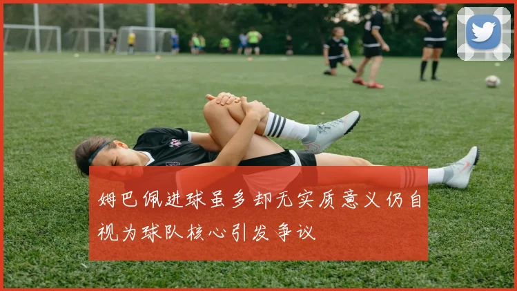 姆巴佩进球虽多却无实质意义仍自视为球队核心引发争议