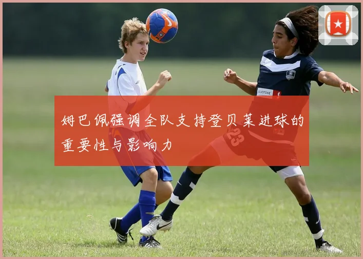 姆巴佩强调全队支持登贝莱进球的重要性与影响力
