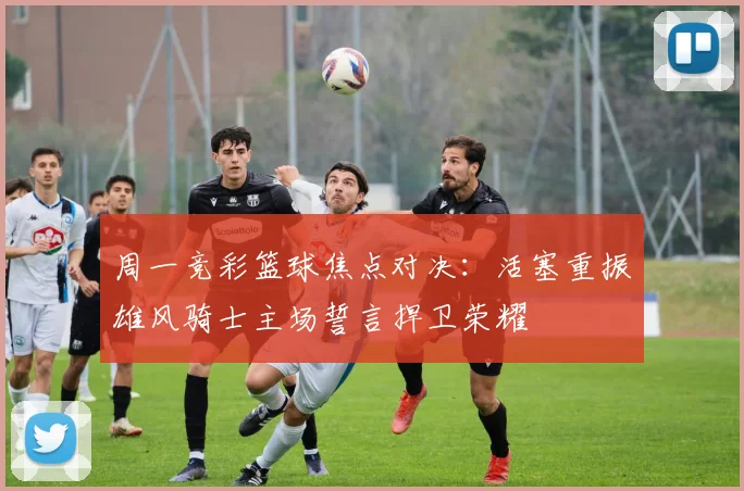 周一竞彩篮球焦点对决：活塞重振雄风骑士主场誓言捍卫荣耀