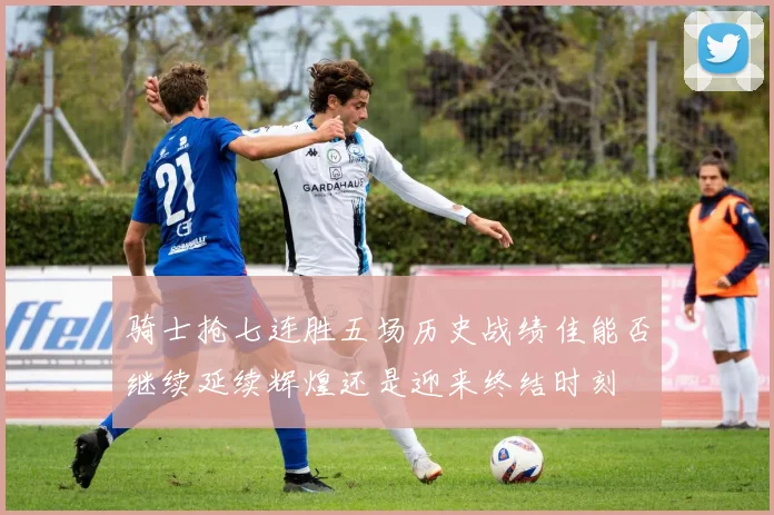 骑士抢七连胜五场历史战绩佳能否继续延续辉煌还是迎来终结时刻