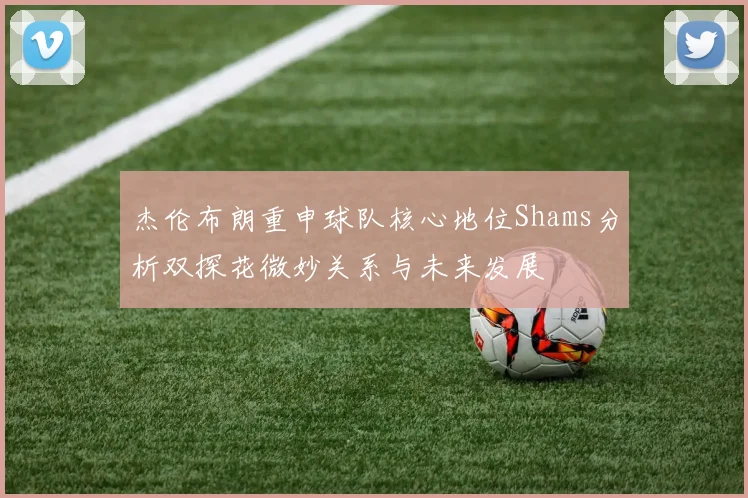 杰伦布朗重申球队核心地位Shams分析双探花微妙关系与未来发展