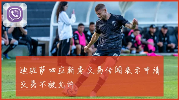 迪班萨回应新秀交易传闻表示申请交易不被允许