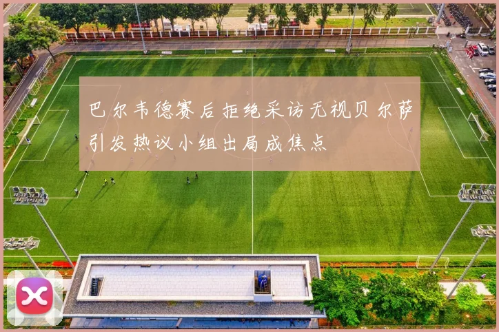 巴尔韦德赛后拒绝采访无视贝尔萨引发热议小组出局成焦点